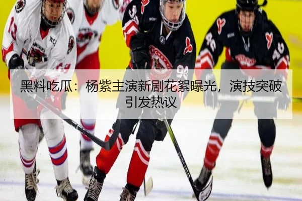 黑料吃瓜：杨紫主演新剧花絮曝光，演技突破引发热议